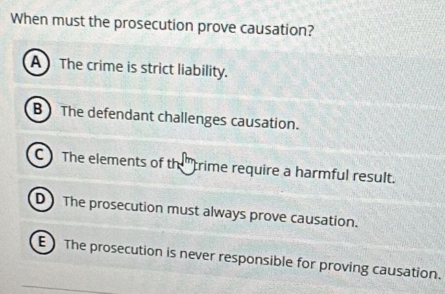 When must the prosecution prove causation?
A The crime is strict liability.
B The defendant challenges causation.
C The elements of th "trime require a harmful result.
D The prosecution must always prove causation.
E The prosecution is never responsible for proving causation.