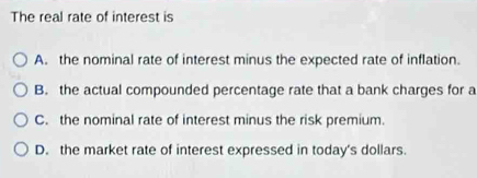 The real rate of interest is
A. the nominal rate of interest minus the expected rate of inflation.
B. the actual compounded percentage rate that a bank charges for a
C. the nominal rate of interest minus the risk premium.
D. the market rate of interest expressed in today's dollars.