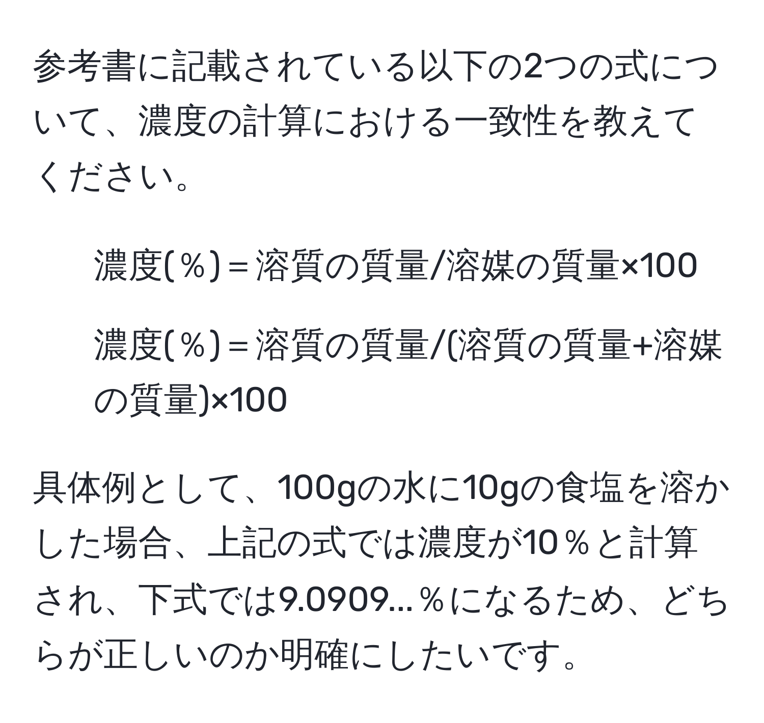 参考書に記載されている以下の2つの式について、濃度の計算における一致性を教えてください。  
1. 濃度(％)＝溶質の質量/溶媒の質量×100  
2. 濃度(％)＝溶質の質量/(溶質の質量+溶媒の質量)×100  

具体例として、100gの水に10gの食塩を溶かした場合、上記の式では濃度が10％と計算され、下式では9.0909...％になるため、どちらが正しいのか明確にしたいです。