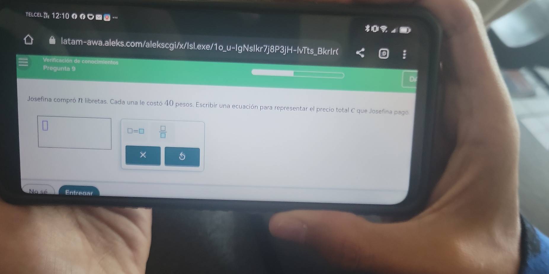 TELCEL 12:10 θの■ “ 
|atam-awa.aleks.com/alekscgi/x/Isl.exe/1o_u-IgNsIkr7j8P3jH-lvTts_BkrIr( 
Verificación de conocimientos 
Pregunta 9 
D 
Josefina compró N libretas. Cada una le costó 40 pesos. Escribir una ecuación para representar el precio total C que Josefina pago
□ =□  □ /□   
× 
5 
No sé Entredar