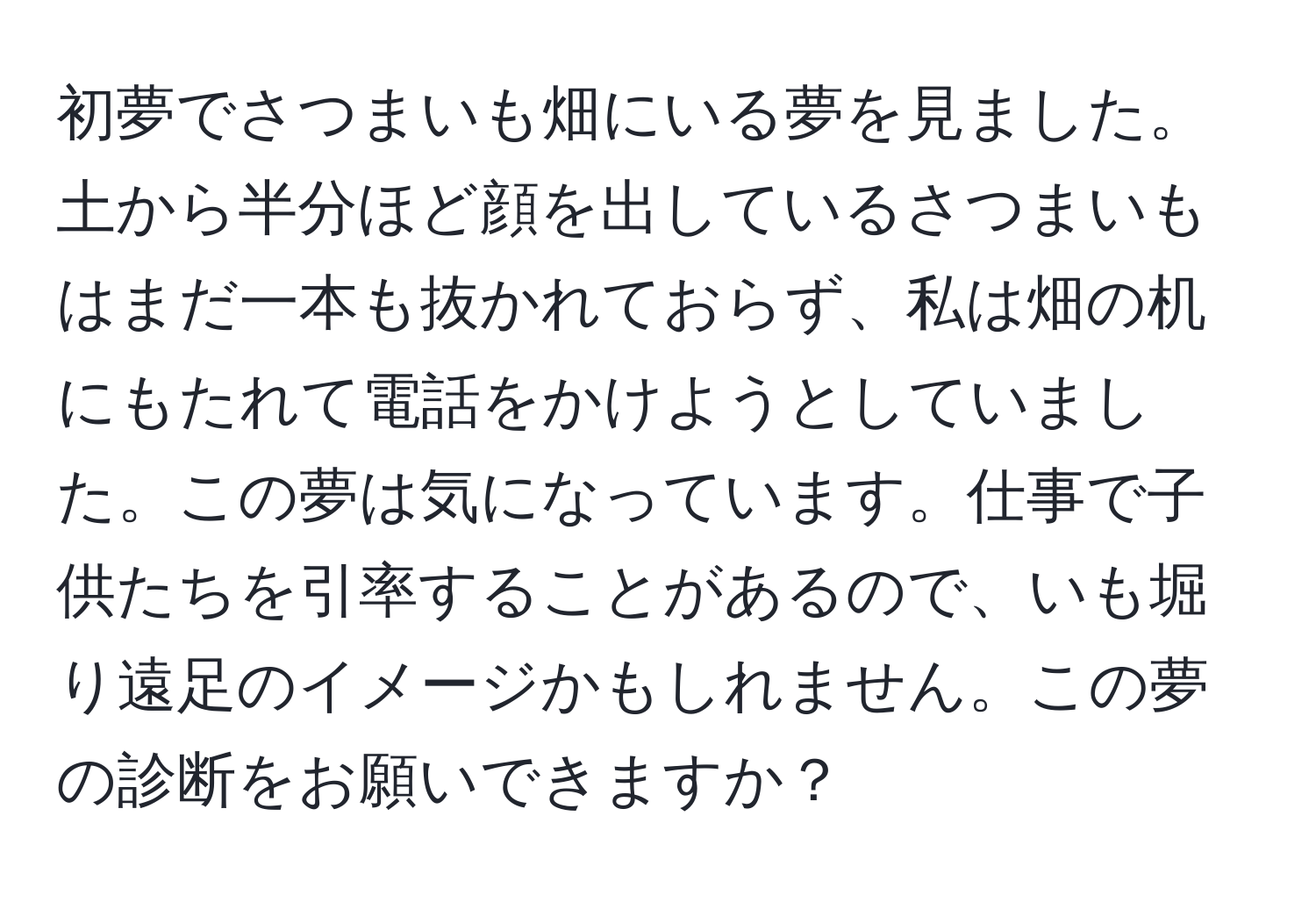 初夢でさつまいも畑にいる夢を見ました。土から半分ほど顔を出しているさつまいもはまだ一本も抜かれておらず、私は畑の机にもたれて電話をかけようとしていました。この夢は気になっています。仕事で子供たちを引率することがあるので、いも堀り遠足のイメージかもしれません。この夢の診断をお願いできますか？