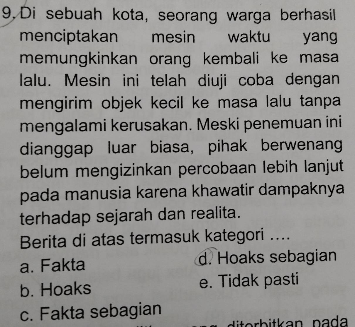 Di sebuah kota, seorang warga berhasil
menciptakan mesin waktu yang
memungkinkan orang kembali ke masa 
lalu. Mesin ini telah diuji coba dengan
mengirim objek kecil ke masa lalu tanpa 
mengalami kerusakan. Meski penemuan ini
dianggap luar biasa, pihak berwenan
belum mengizinkan percobaan lebih lanjut
pada manusia karena khawatir dampaknya
terhadap sejarah dan realita.
Berita di atas termasuk kategori ....
a. Fakta
d. Hoaks sebagian
b. Hoaks
e. Tidak pasti
c. Fakta sebagian
diterb itkan pa da