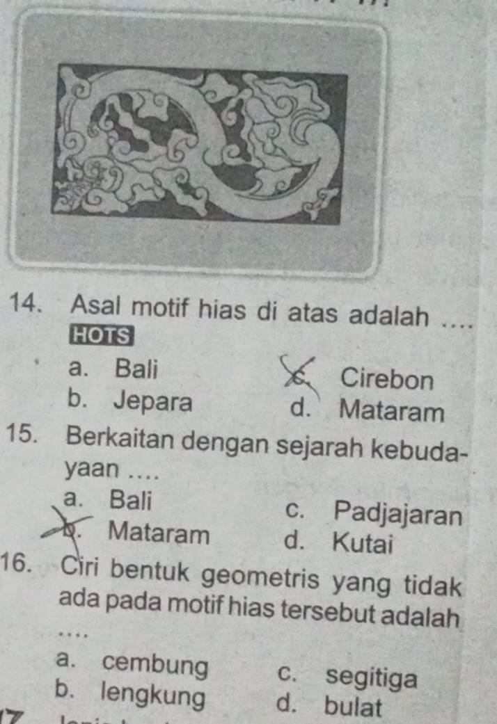 Asal motif hias di atas adalah ...
HOTS
a. Bali s Cirebon
b. Jepara d. Mataram
15. Berkaitan dengan sejarah kebuda-
yaan ....
a. Bali c. Padjajaran
a b. Mataram d. Kutai
16. Ciri bentuk geometris yang tidak
ada pada motif hias tersebut adalah
. .
a. cembung c. segitiga
b. lengkung d. bulat
7