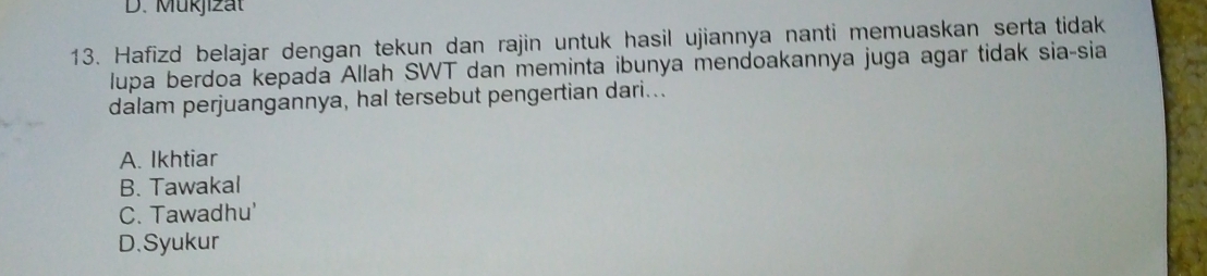 D. Mükjizät
13. Hafizd belajar dengan tekun dan rajin untuk hasil ujiannya nanti memuaskan serta tidak
lupa berdoa kepada Allah SWT dan meminta ibunya mendoakannya juga agar tidak sia-sia
dalam perjuangannya, hal tersebut pengertian dari...
A. Ikhtiar
B. Tawakal
C. Tawadhu'
D.Syukur