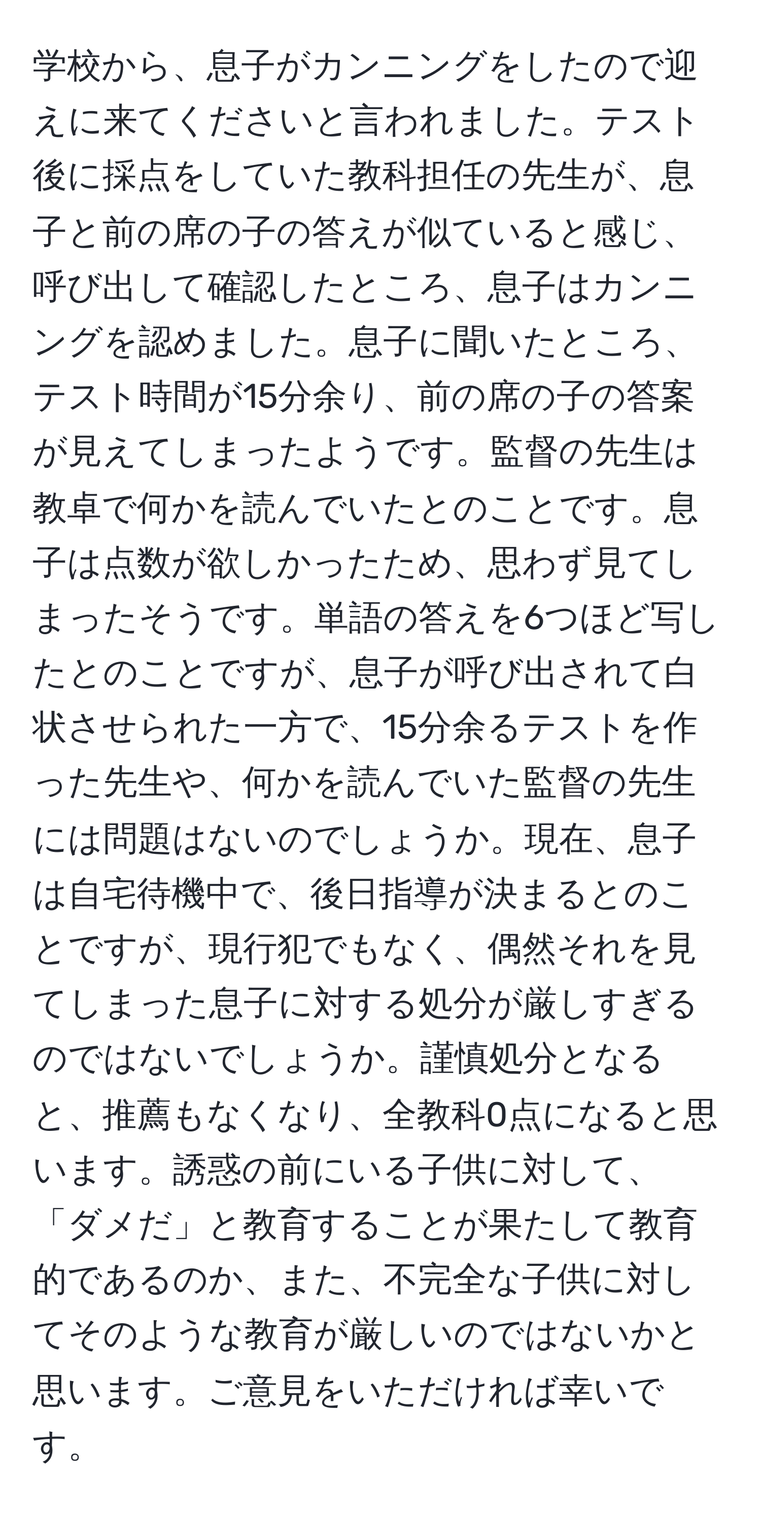 学校から、息子がカンニングをしたので迎えに来てくださいと言われました。テスト後に採点をしていた教科担任の先生が、息子と前の席の子の答えが似ていると感じ、呼び出して確認したところ、息子はカンニングを認めました。息子に聞いたところ、テスト時間が15分余り、前の席の子の答案が見えてしまったようです。監督の先生は教卓で何かを読んでいたとのことです。息子は点数が欲しかったため、思わず見てしまったそうです。単語の答えを6つほど写したとのことですが、息子が呼び出されて白状させられた一方で、15分余るテストを作った先生や、何かを読んでいた監督の先生には問題はないのでしょうか。現在、息子は自宅待機中で、後日指導が決まるとのことですが、現行犯でもなく、偶然それを見てしまった息子に対する処分が厳しすぎるのではないでしょうか。謹慎処分となると、推薦もなくなり、全教科0点になると思います。誘惑の前にいる子供に対して、「ダメだ」と教育することが果たして教育的であるのか、また、不完全な子供に対してそのような教育が厳しいのではないかと思います。ご意見をいただければ幸いです。