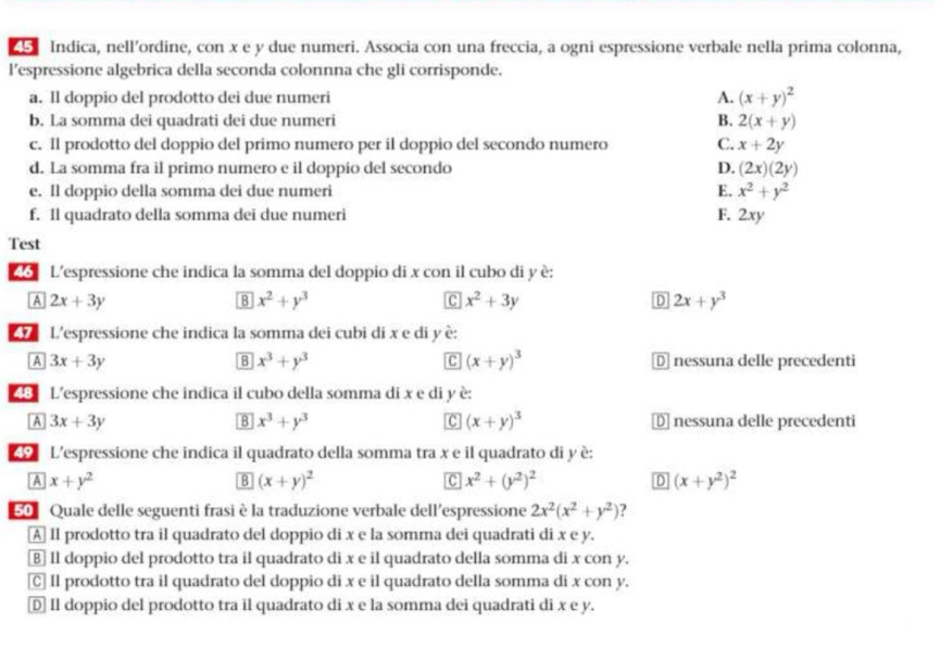 Indica, nell’ordine, con x e y due numeri. Associa con una freccia, a ogni espressione verbale nella prima colonna,
l’espressione algebrica della seconda colonnna che gli corrisponde.
a. Il doppio del prodotto dei due numeri A. (x+y)^2
b. La somma dei quadrati dei due numeri B. 2(x+y)
c. Il prodotto del doppio del primo numero per il doppio del secondo numero C. x+2y
d. La somma fra il primo numero e il doppio del secondo D. (2x)(2y)
e. Il doppio della somma dei due numeri E. x^2+y^2
f. Il quadrato della somma dei due numeri F. 2xy
Test
46 L'espressione che indica la somma del doppio di x con il cubo di y è:
A 2x+3y
8 x^2+y^3
C x^2+3y
D 2x+y^3
L'espressione che indica la somma dei cubi di x e di y è:
B x^3+y^3
c (x+y)^3
A 3x+3y Dnessuna delle precedenti
48 L'espressione che indica il cubo della somma di x e di y è:
8 x^3+y^3
C (x+y)^3
A 3x+3y D nessuna delle precedenti
L'espressione che indica il quadrato della somma tra x e il quadrato di y è:
A x+y^2
8 (x+y)^2
c x^2+(y^2)^2
D (x+y^2)^2
50 Quale delle seguenti frasi è la traduzione verbale dell’espressione 2x^2(x^2+y^2) ?
A Il prodotto tra il quadrato del doppio di x e la somma dei quadrati di x e y.
⑧ Il doppio del prodotto tra il quadrato di x e il quadrato della somma di x con y.
C] Il prodotto tra il quadrato del doppio di x e il quadrato della somma di x con y.
D Il doppio del prodotto tra il quadrato di x e la somma dei quadrati di x e y.