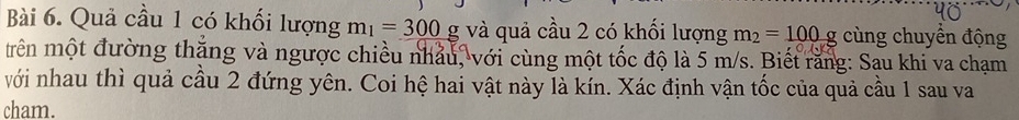 Quả cầu 1 có khối lượng m_1=300 g và quả cầu 2 có khối lượng m_2=100g cùng chuyển động 
trên một đường thặng và ngược chiều nhảu, với cùng một tốc độ là 5 m/s. Biết răng: Sau khi va chạm 
với nhau thì quả cầu 2 đứng yên. Coi hệ hai vật này là kín. Xác định vận tốc của quả cầu 1 sau va 
cham.