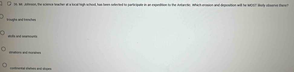 Mr. Johnson, the science teacher at a local high school, has been selected to participate in an expedition to the Antarctic. Which erosion and deposition will he MOST likely observe there?
troughs and trenches
atolls and seamounts
striations and moraines
continental shelves and slopes