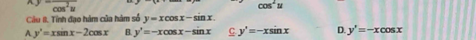 y=frac cos^2u
cos^2u
Câu 8. Tỉnh đạo hàm của hàm số y=xcos x-sin x.
A y'=xsin x-2cos x B. y'=-xcos x-sin x C. y'=-xsin x D. y'=-xcos x