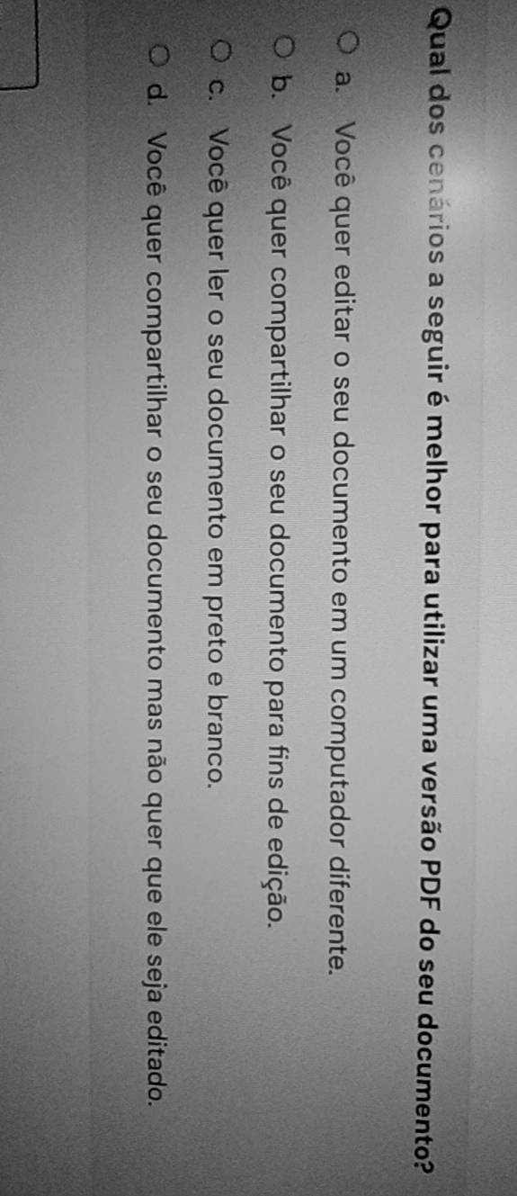 Qual dos cenários a seguir é melhor para utilizar uma versão PDF do seu documento?
a. Você quer editar o seu documento em um computador diferente.
b. Você quer compartilhar o seu documento para fins de edição.
c. Você quer ler o seu documento em preto e branco.
d. Você quer compartilhar o seu documento mas não quer que ele seja editado.