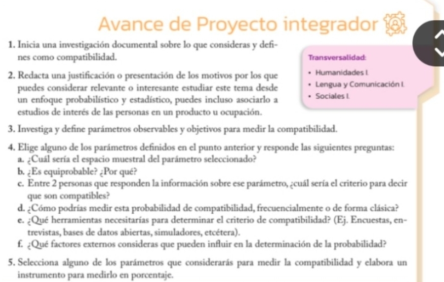 Avance de Proyecto integrador 
1. Inicia una investigación documental sobre lo que consideras y defi- 
nes como compatibilidad. Transversalidad 
2. Redacta una justificación o presentación de los motivos por los que Humanidades I. 
puedes considerar relevante o interesante estudiar este tema desde Lengua y Comunicación I. 
un enfoque probabilístico y estadístico, puedes incluso asociarlo a Sociales I. 
estudios de interés de las personas en un producto u ocupación. 
3. Investiga y define parámetros observables y objetivos para medir la compatibilidad. 
4. Elige alguno de los parámetros definidos en el punto anterior y responde las siguientes preguntas: 
a. ¿Cuál sería el espacio muestral del parámetro seleccionado? 
b. ¿Es equiprobable? ¿Por qué? 
c. Entre 2 personas que responden la información sobre ese parámetro, ¿cuál sería el criterio para decir 
que son compatibles? 
d. ¿Cómo podrías medir esta probabilidad de compatibilidad, frecuencialmente o de forma clásica? 
e. ¿Qué herramientas necesitarías para determinar el criterio de compatibilidad? (Ej. Encuestas, en- 
trevistas, bases de datos abiertas, simuladores, etcétera). 
f. ¿Qué factores externos consideras que pueden influir en la determinación de la probabilidad? 
5. Selecciona alguno de los parámetros que considerarás para medir la compatibilidad y elabora un 
instrumento para medirlo en porcentaje.