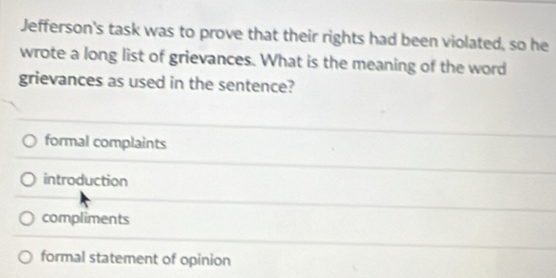 Jefferson's task was to prove that their rights had been violated, so he
wrote a long list of grievances. What is the meaning of the word
grievances as used in the sentence?
formal complaints
introduction
compliments
formal statement of opinion