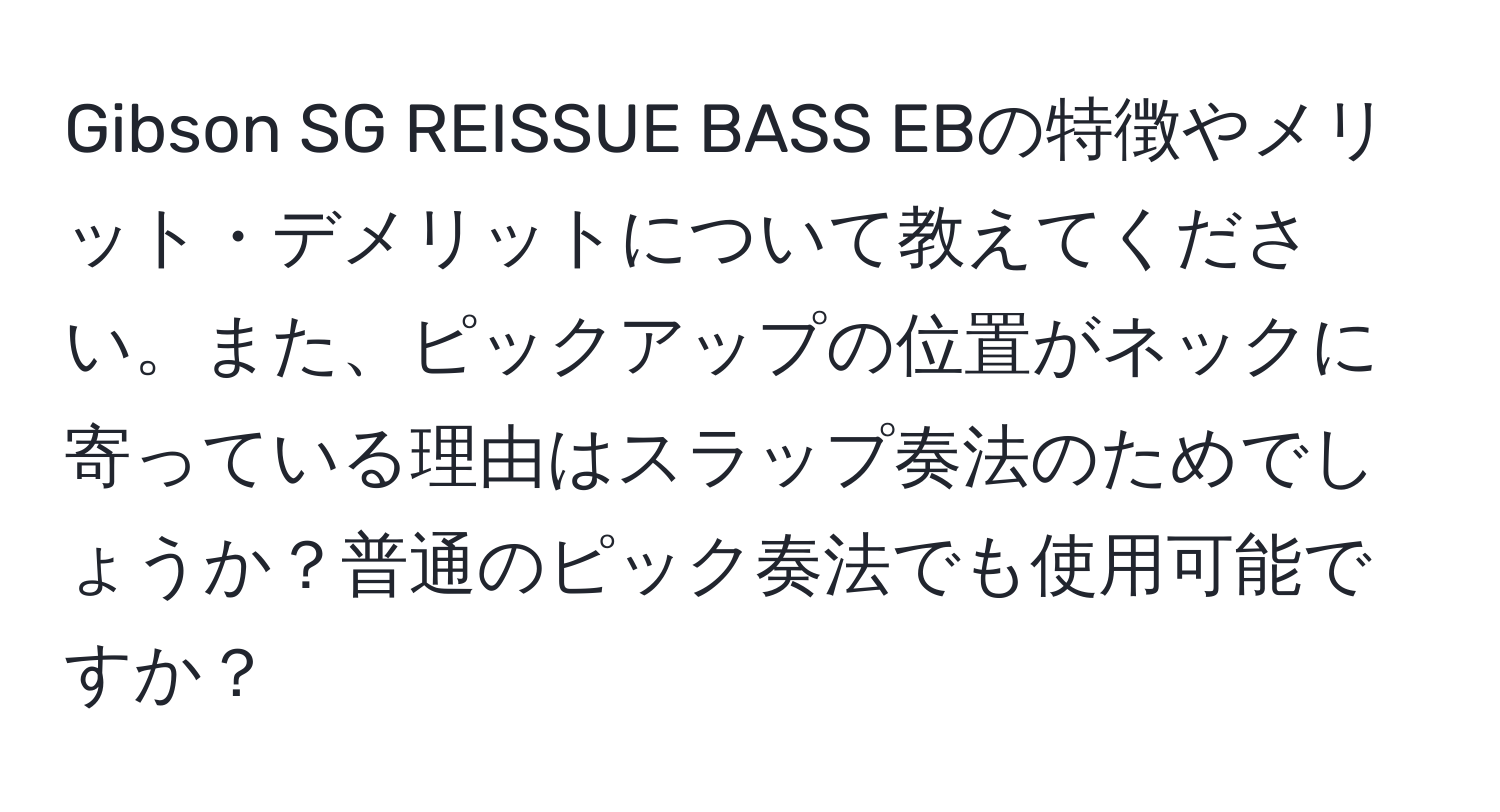 Gibson SG REISSUE BASS EBの特徴やメリット・デメリットについて教えてください。また、ピックアップの位置がネックに寄っている理由はスラップ奏法のためでしょうか？普通のピック奏法でも使用可能ですか？