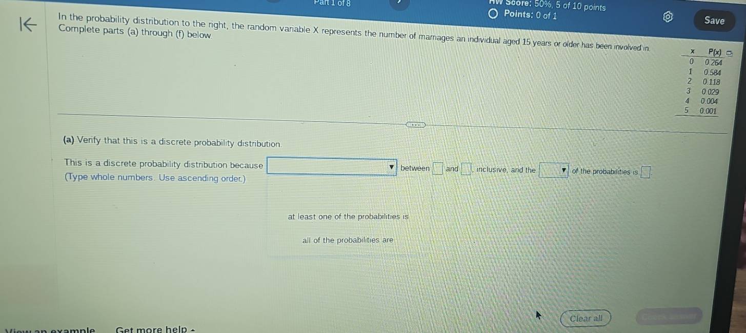 Score: 50%, 5 of 10 points
n10f8 Points: 0 of 1 Save
Complete parts (a) through (f) below
In the probability distribution to the right, the random variable X represents the number of marriages an individual aged 15 years or older has been involved in 
(a) Verify that this is a discrete probability distribution.
This is a discrete probability distribution because □ between □ and □ . inclusive and the □ of the probabilities is □ frac □ 
(Type whole numbers. Use ascending order.)
at least one of the probabilities is
all of the probabilities are
Clear all
Get more help