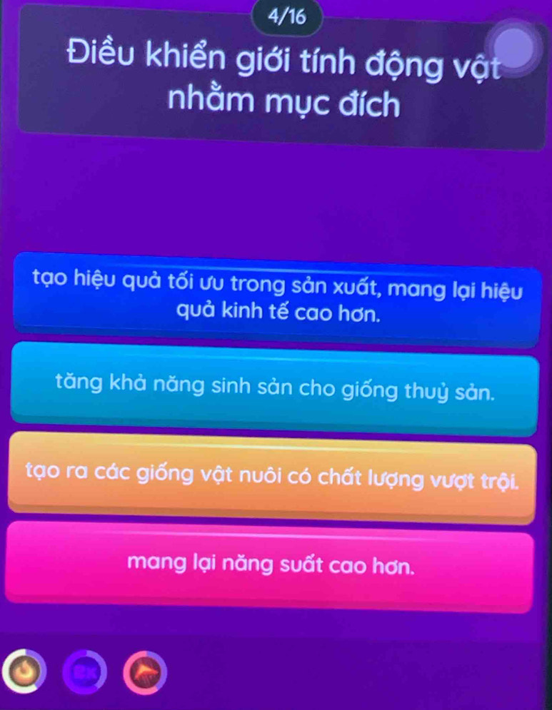 4/16
Điều khiển giới tính động vật
nhằm mục đích
tạo hiệu quả tối ưu trong sản xuất, mang lại hiệu
quả kinh tế cao hơn.
tăng khả năng sinh sản cho giống thuỷ sản.
tạo ra các giống vật nuôi có chất lượng vượt trội.
mang lại năng suất cao hơn.