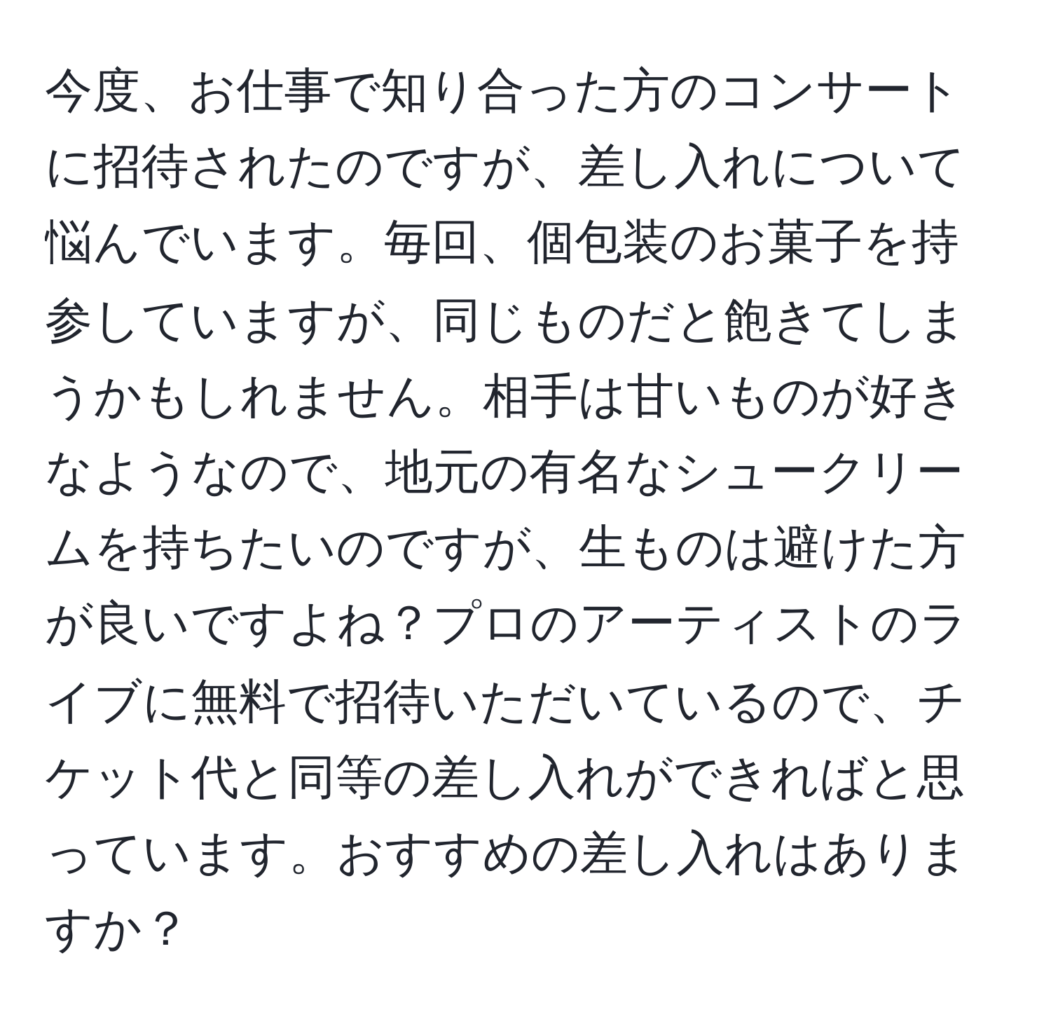 今度、お仕事で知り合った方のコンサートに招待されたのですが、差し入れについて悩んでいます。毎回、個包装のお菓子を持参していますが、同じものだと飽きてしまうかもしれません。相手は甘いものが好きなようなので、地元の有名なシュークリームを持ちたいのですが、生ものは避けた方が良いですよね？プロのアーティストのライブに無料で招待いただいているので、チケット代と同等の差し入れができればと思っています。おすすめの差し入れはありますか？