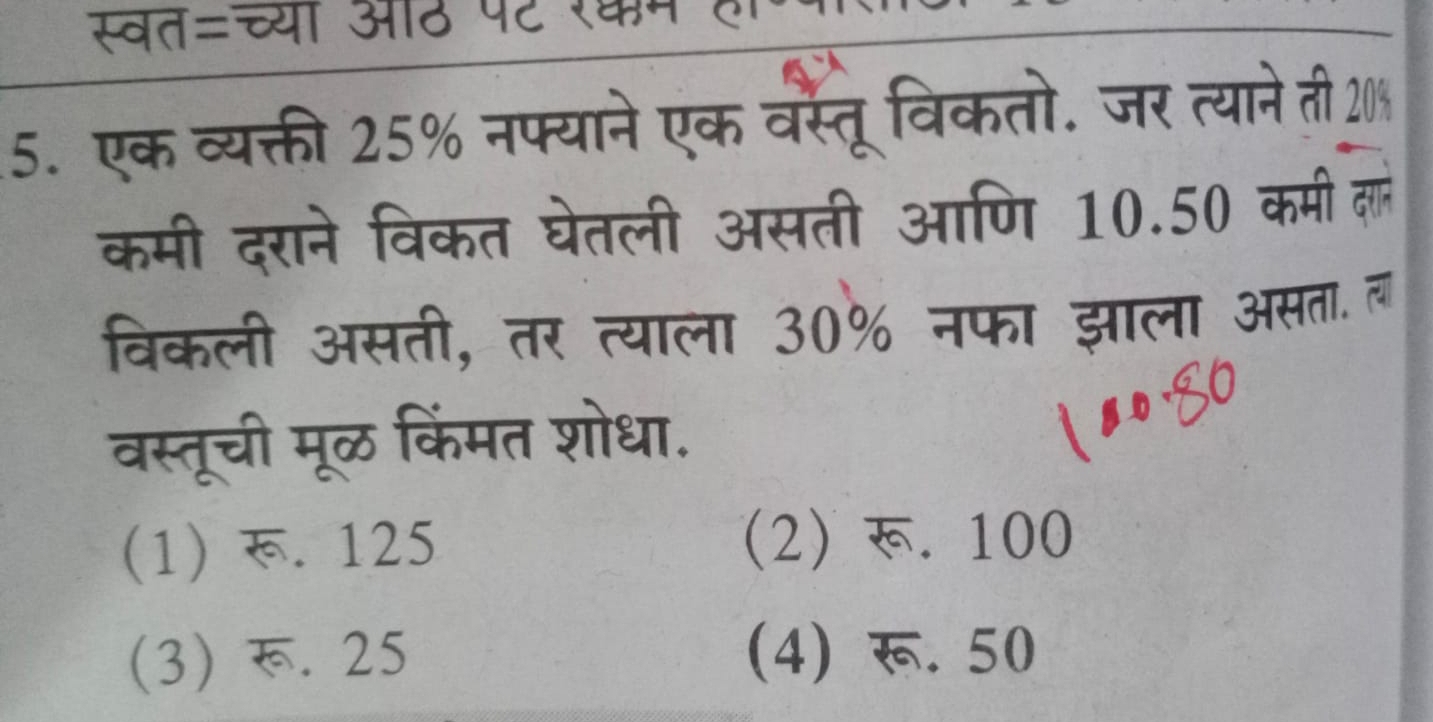 स्वत=च्यी औठ पट रकम हर
5. एक व्यक्ती 25% नफ्याने एक वस्तूविकतो. जर त्याने ती 20%
कमी दराने विकत घेतली असती आणि 10.50 कमी लों
विकली असती, तर त्याला 30% नफा झाला असता. व
वस्तूची मूळ किंमत शोधा.
(1)र. 125 (2) र. 100
(3) र. 25 (4) रू. 50