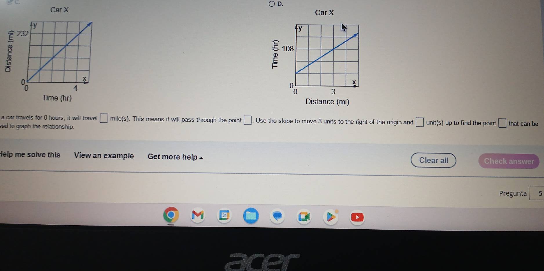 Car X Car X
Time (hr) Distance (mi) 
a car travels for 0 hours, it will travel □ mile(s). This means it will pass through the point □. Use the slope to move 3 units to the right of the origin and □ unit(s) up to find the point □ that can be 
ed to graph the relationship. 
Help me solve this View an example Get more help - Clear all Check answer 
Pregunta 5