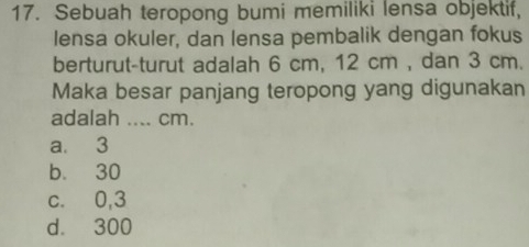 Sebuah teropong bumi memiliki lensa objektif,
lensa okuler, dan lensa pembalik dengan fokus
berturut-turut adalah 6 cm, 12 cm , dan 3 cm.
Maka besar panjang teropong yang digunakan
adalah .... cm.
a. 3
b. 30
c. 0,3
d. 300