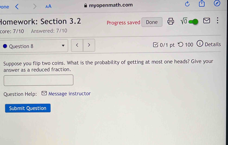 one AA myopenmath.com 
Homework: Section 3.2 Progress saved Done sqrt(0) : 
core: 7/10 Answered: 7/10 
Question 8 < > [ 0/1 pt つ 100 ⓘ Details 
Suppose you flip two coins. What is the probability of getting at most one heads? Give your 
answer as a reduced fraction. 
Question Help: Message instructor 
Submit Question