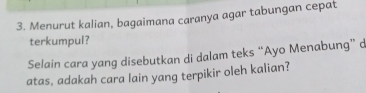 Menurut kalian, bagaimana caranya agar tabungan cepat 
terkumpul? 
Selain cara yang disebutkan di dalam teks “Ayo Menabung” d 
atas, adakah cara lain yang terpikir oleh kalian?