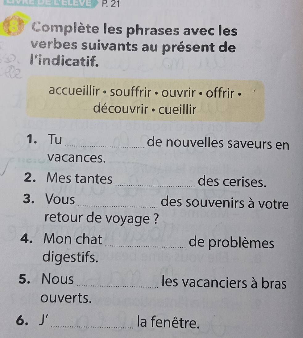 Complète les phrases avec les 
verbes suivants au présent de 
l’indicatif. 
accueillir • souffrir • ouvrir • offrir • 
découvrir · cueillir 
1. Tu _de nouvelles saveurs en 
vacances. 
2. Mes tantes _des cerises. 
3. Vous _des souvenirs à votre 
retour de voyage ? 
4. Mon chat _de problèmes 
digestifs. 
5. Nous _les vacanciers à bras 
ouverts. 
6. J' _la fenêtre.