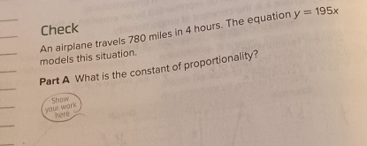 Check y=195x
An airplane travels 780 miles in 4 hours. The equation models this situation. 
Part A What is the constant of proportionality? 
Show 
yous work 
here