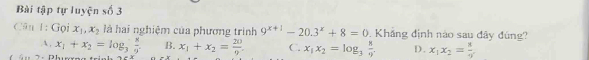 Bài tập tự luyện số 3
Câu 1: Goi x_1, x_2 là hai nghiệm của phương trình 9^(x+1)-20.3^x+8=0 Khẳng định nào sau đây đúng?
A . x_1+x_2=log _3 8/9 . B. x_1+x_2= 20/9 . C. x_1x_2=log _3 8/9 . D. x_1x_2= 8/9 .