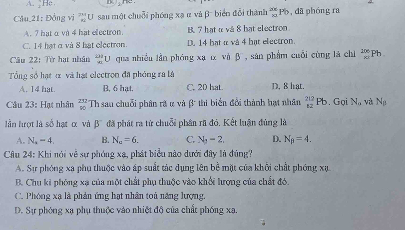 A. _2^(4He B. He 
Câu 21: Đồng vị beginarray)r 234 92endarray 1 U sau một chuỗi phóng xạ α và β biến đổi thành _(82)^(206)Pb , đã phóng ra
A. 7 hạt α và 4 hạt electron. B. 7 hạt α và 8 hạt electron.
C. 14 hạt α và 8 hạt electron. D. 14 hạt α và 4 hạt electron.
Câu 22: Từ hạt nhân _(92)^(238)U qua nhiều lần phóng xạ α và β¯, sản phẩm cuối cùng là chì _(82)^(206)Pb. 
Tổng số hạt α và hạt electron đã phóng ra là
A. 14 hạt. B. 6 hạt. C. 20 hạt. D. 8 hạt.
Câu 23: Hạt nhân _(90)^(232)Th sau chuỗi phân rã α và β - thì biến đổi thành hạt nhân _(82)^(212)Pb. Gọi N_a và N_beta 
lần lượt là số hạt α và β¯ đã phát ra từ chuỗi phân rã đó. Kết luận đúng là
A. N_a=4. B. N_alpha =6. C. N_beta =2. D. N_beta =4. 
Câu 24: Khi nói về sự phóng xạ, phát biểu nào dưới đây là đúng?
A. Sự phóng xạ phụ thuộc vào áp suất tác dụng lên bề mặt của khối chất phóng xạ.
B. Chu kì phóng xạ của một chất phụ thuộc vào khối lượng của chất đó.
C. Phóng xạ là phản ứng hạt nhân toả năng lượng.
D. Sự phóng xạ phụ thuộc vào nhiệt độ của chất phóng xạ.