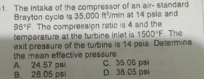 The intake of the compressor of an air- standard
Brayton cycle is 35,000ft^3/ | mìn at 14 psia and
95°F. The compression ratio is 4 and the
temperature at the turbine inlet is 1500°F. The
exit pressure of the turbine is 14 psia. Determine
the mean effective pressure.
A. 24.57 psi C. 35.06 psi
B. 28.05 psi D. 38.05 psi