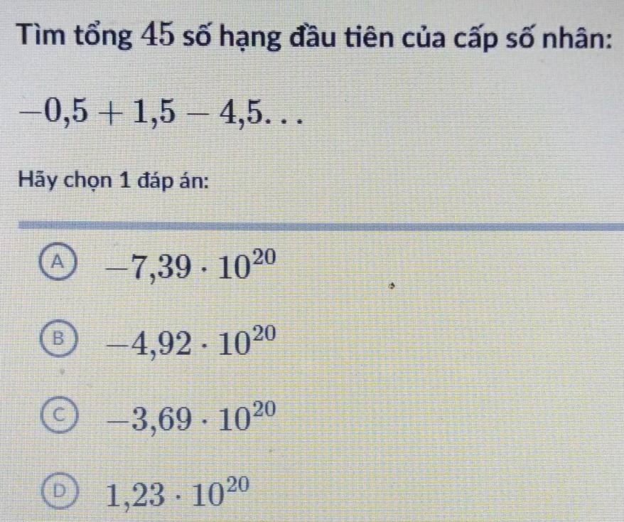 Tìm tổng 45 số hạng đầu tiên của cấp số nhân:
-0,5+1,5-4,5... 
Hãy chọn 1 đáp án:
A -7,39· 10^(20)
B -4,92· 10^(20)
C -3,69· 10^(20)
D 1,23· 10^(20)