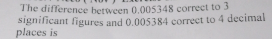 The difference between 0.005348 correct to 3
significant figures and 0.005384 correct to 4 decimal 
places is