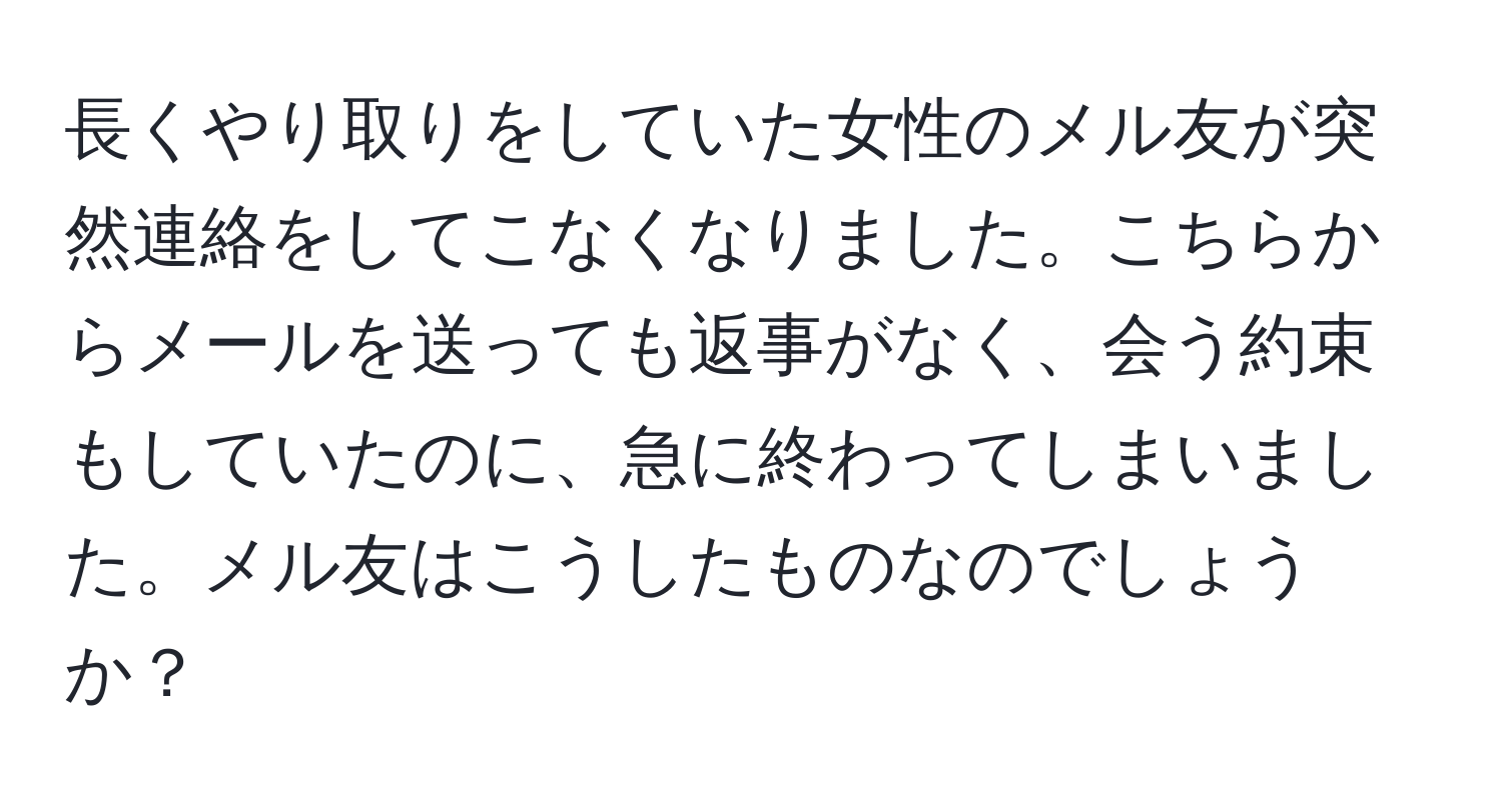 長くやり取りをしていた女性のメル友が突然連絡をしてこなくなりました。こちらからメールを送っても返事がなく、会う約束もしていたのに、急に終わってしまいました。メル友はこうしたものなのでしょうか？