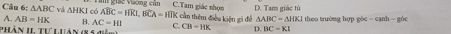 Tăm giác vuống cần C.Tam giác nhọn
D. Tam giác tù
Câu 6: △ ABC và △ HKI có Awidehat BC=Hwidehat KI, Bwidehat CA=HIK cần thêm điều kiện gì để △ ABC=△ HKI theo trường hợp góc - cạnh - góc
A. AB=HK
B. AC=HI
C. CB=HK D. BC=KI
PHÀN II. TƯ LUÂN (8 5 điểm)