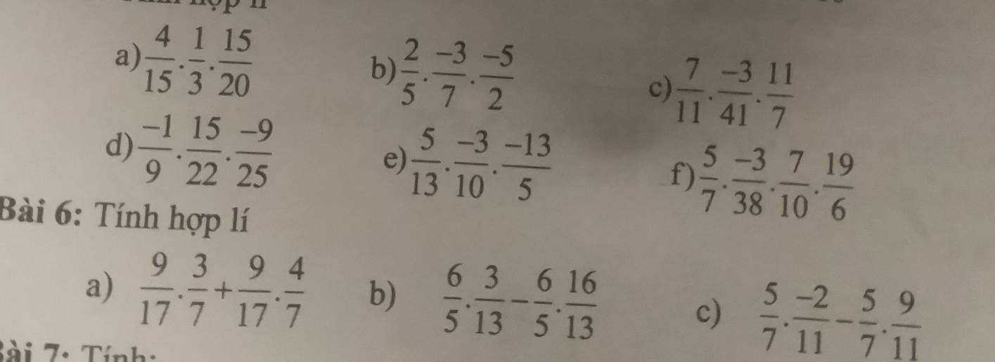  2/5 ·  (-3)/7 ·  (-5)/2 
a)  4/15 . 1/3 . 15/20  c)  7/11 . (-3)/41 . 11/7 
d)  (-1)/9 . 15/22 . (-9)/25  e)  5/13 . (-3)/10 . (-13)/5 
f)  5/7 . (-3)/38 . 7/10 . 19/6 
Bài 6: Tính hợp lí 
a)  9/17 . 3/7 + 9/17 . 4/7  b)  6/5 . 3/13 - 6/5 . 16/13 
c)  5/7 . (-2)/11 - 5/7 . 9/11 
T i 7 . Tính: