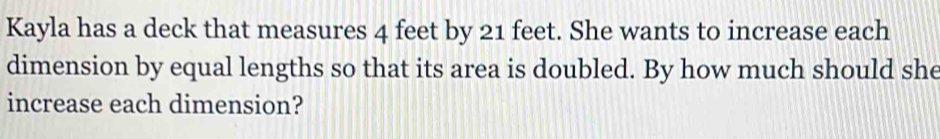 Kayla has a deck that measures 4 feet by 21 feet. She wants to increase each 
dimension by equal lengths so that its area is doubled. By how much should she 
increase each dimension?
