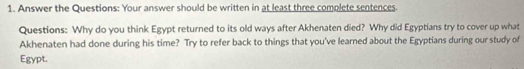 Answer the Questions: Your answer should be written in at least three complete sentences. 
Questions: Why do you think Egypt returned to its old ways after Akhenaten died? Why did Egyptians try to cover up what 
Akhenaten had done during his time? Try to refer back to things that you've learned about the Egyptians during our study of 
Egypt.
