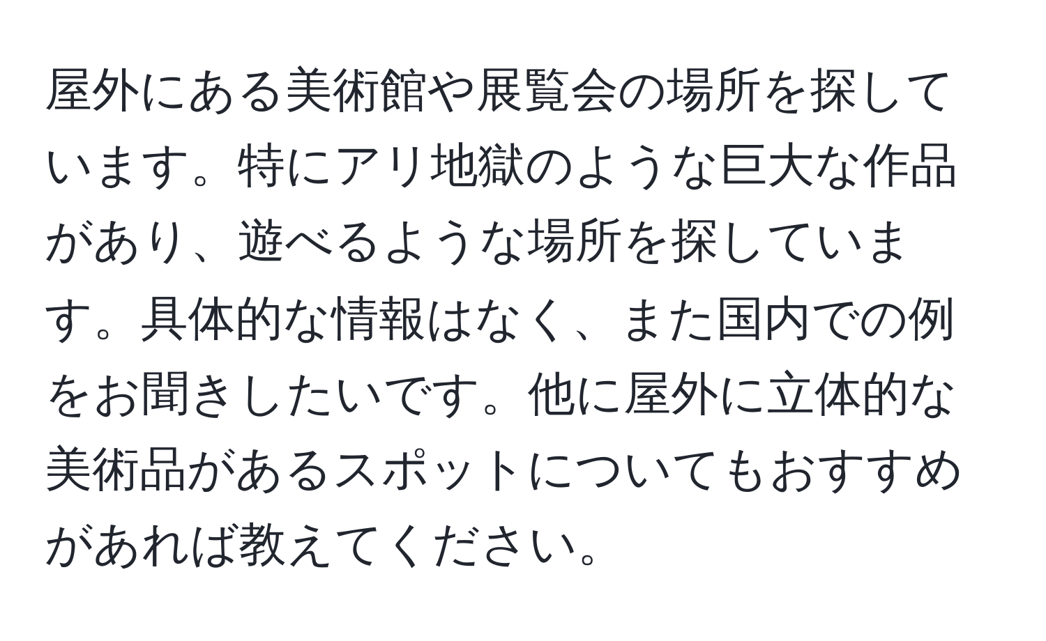 屋外にある美術館や展覧会の場所を探しています。特にアリ地獄のような巨大な作品があり、遊べるような場所を探しています。具体的な情報はなく、また国内での例をお聞きしたいです。他に屋外に立体的な美術品があるスポットについてもおすすめがあれば教えてください。