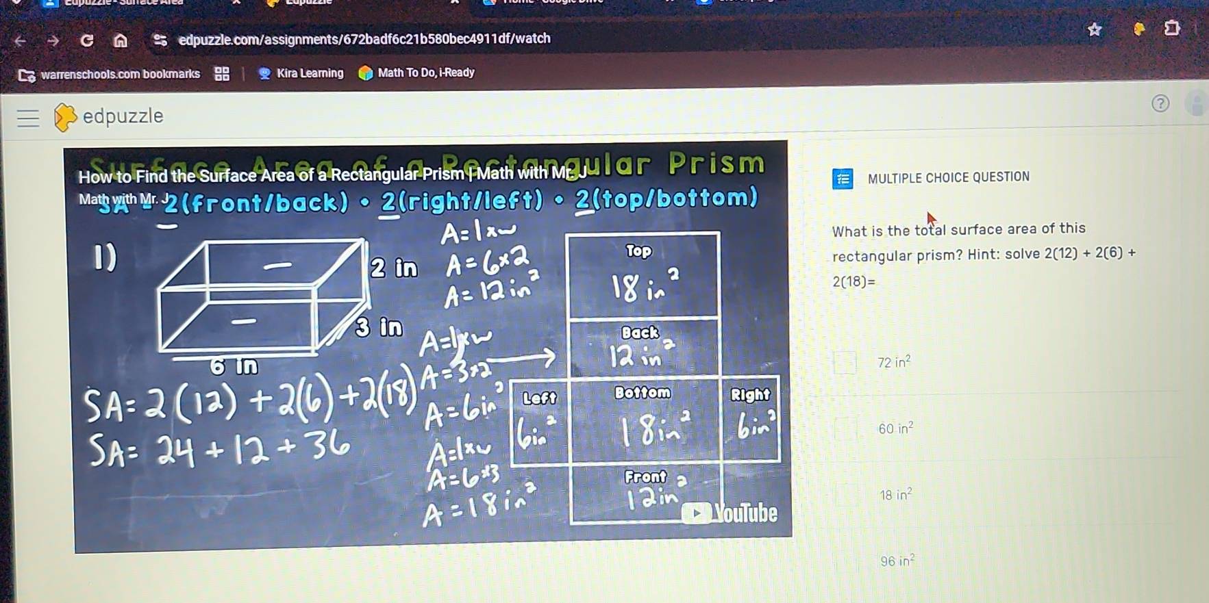 warrenschools.com bookmarks Q Kira Learning Math To Do, i-Ready
edpuzzle
How to Find the Surface Area of a Rectangular Prism |Math with Meu l αr  P r i s m
MULTIPLE CHOICE QUESTION
MathwithMr2(front/back。 2(right/left)•2(top/bottom)
What is the total surface area of this
1)
Top
rectangular prism? Hint: solve 2(12)+2(6)+
2(18)=
Back
12 in
72in^2
Bottom Right
60in^2
Front
18in^2
ouTube
96in^2