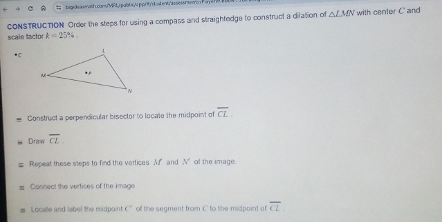 aw 
CONSTRUCTION Order the steps for using a compass and straightedge to construct a dilation of △ LMN with center C and 
scale factor k=25%. 
*( 
Construct a perpendicular bisector to locate the midpoint of overline CL. 
Draw overline CL. 
Repeat these steps to find the vertices M and N' of the image. 
Connect the vertices of the image 
Locate and label the midpoint C' of the segment from C to the midpoint of overline CL.