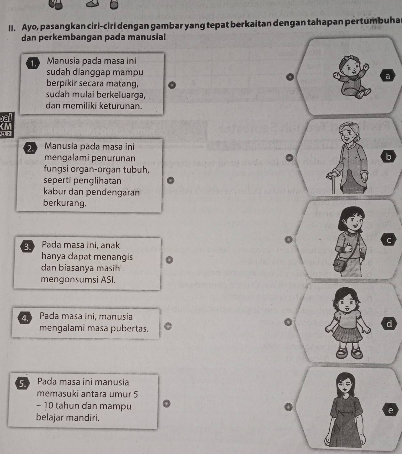 Ayo, pasangkan ciri-ciri dengan gambar yang tepat berkaitan dengan tahapan pertumbuha
dan perkembangan pada manusia!
1. Manusia pada masa ini
sudah dianggap mampu 
berpikir secara matang,
sudah mulai berkeluarga,
dan memiliki keturunan.
ba
VEL 2
2. Manusia pada masa ini
mengalami penurunan b
fungsi organ-organ tubuh,
seperti penglihatan
kabur dan pendengaran
berkurang.
3 Pada masa ini, anak
hanya dapat menangis
dan biasanya masih
mengonsumsi ASI.
4. Pada masa ini, manusia
mengalami masa pubertas. 。
d
5 Pada masa ini manusia
memasuki antara umur 5
- 10 tahun dan mampu
e
belajar mandiri.