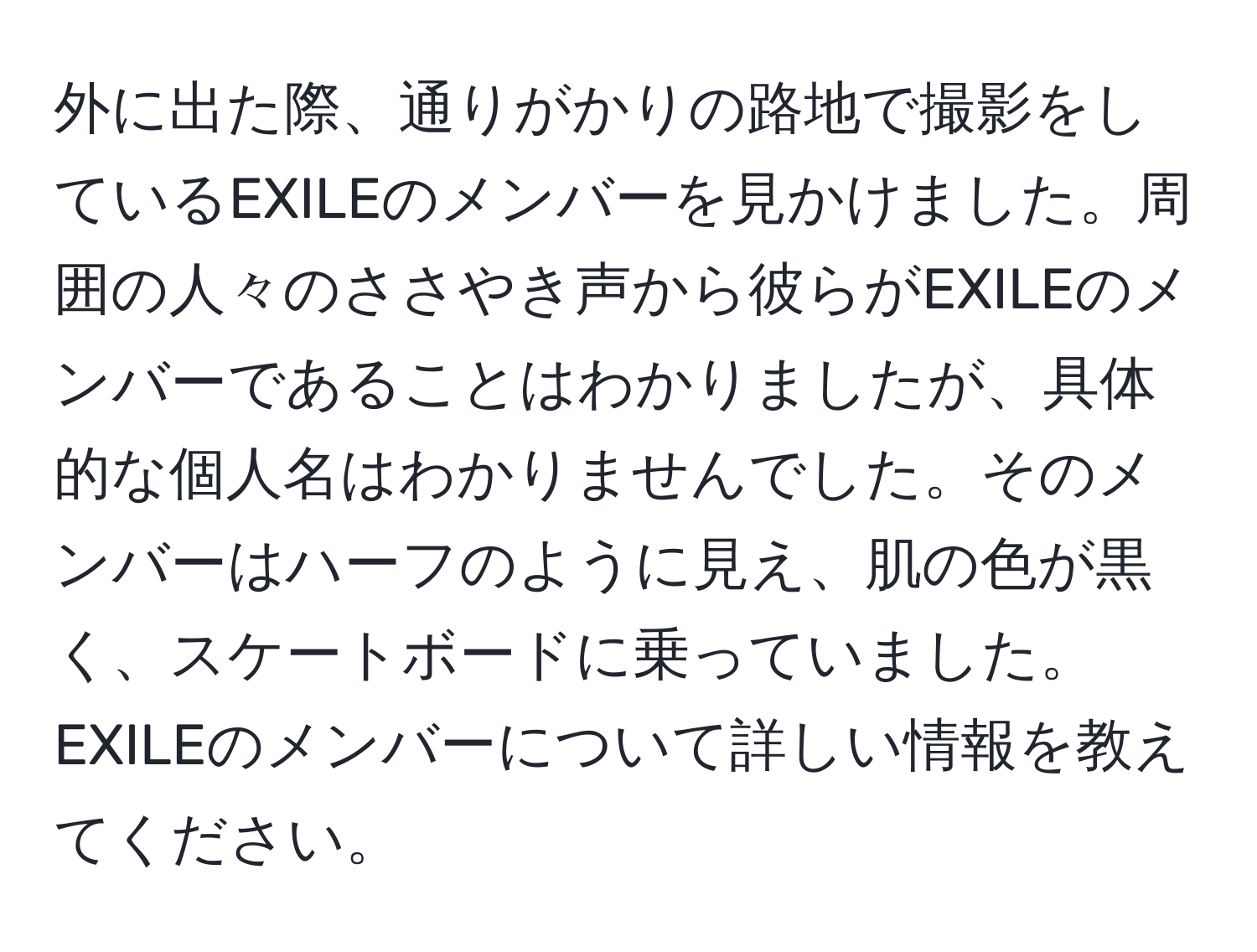 外に出た際、通りがかりの路地で撮影をしているEXILEのメンバーを見かけました。周囲の人々のささやき声から彼らがEXILEのメンバーであることはわかりましたが、具体的な個人名はわかりませんでした。そのメンバーはハーフのように見え、肌の色が黒く、スケートボードに乗っていました。EXILEのメンバーについて詳しい情報を教えてください。