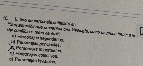 El tipo de personaje señalado en:
"Son aquellos que presentan una ideología, como un grupo frente a la
del conflicto o tema central''.
a) Personajes segundarios.
b) Personajes principales.
Personajes importantes.
d) Personajes colectivos.
e) Personajes invisibles.