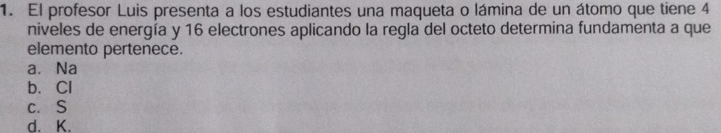 El profesor Luis presenta a los estudiantes una maqueta o lámina de un átomo que tiene 4
niveles de energía y 16 electrones aplicando la regla del octeto determina fundamenta a que
elemento pertenece.
a. Na
b. Cl
c. S
d. K.