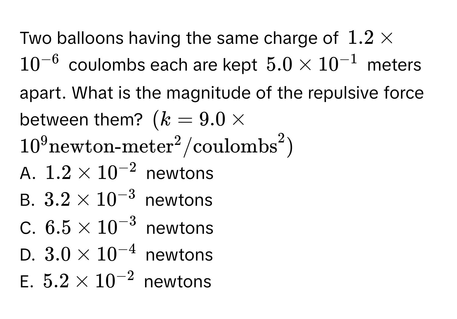 Two balloons having the same charge of $1.2 * 10^(-6)$ coulombs each are kept $5.0 * 10^(-1)$ meters apart. What is the magnitude of the repulsive force between them? $(k = 9.0 * 10^9 (newton-meter)^(2/coulombs)^2)$
A. $1.2 * 10^(-2)$ newtons 
B. $3.2 * 10^(-3)$ newtons 
C. $6.5 * 10^(-3)$ newtons 
D. $3.0 * 10^(-4)$ newtons 
E. $5.2 * 10^(-2)$ newtons