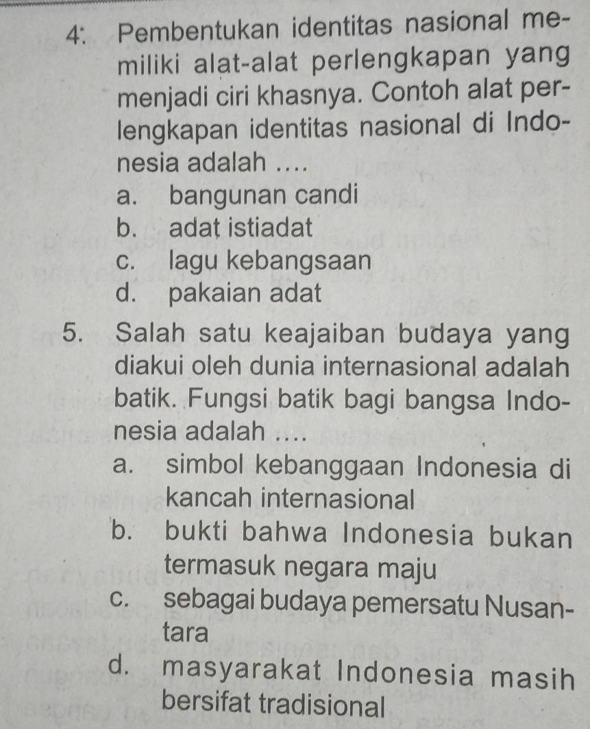 4: Pembentukan identitas nasional me-
miliki alat-alat perlengkapan yang
menjadi ciri khasnya. Contoh alat per-
lengkapan identitas nasional di Indo-
nesia adalah ....
a. bangunan candi
b. adat istiadat
c. lagu kebangsaan
d. pakaian adat
5. Salah satu keajaiban budaya yang
diakui oleh dunia internasional adalah
batik. Fungsi batik bagi bangsa Indo-
nesia adalah ....
a. simbol kebanggaan Indonesia di
kancah internasional
b. bukti bahwa Indonesia bukan
termasuk negara maju
c. sebagai budaya pemersatu Nusan-
tara
d. masyarakat Indonesia masih
bersifat tradisional