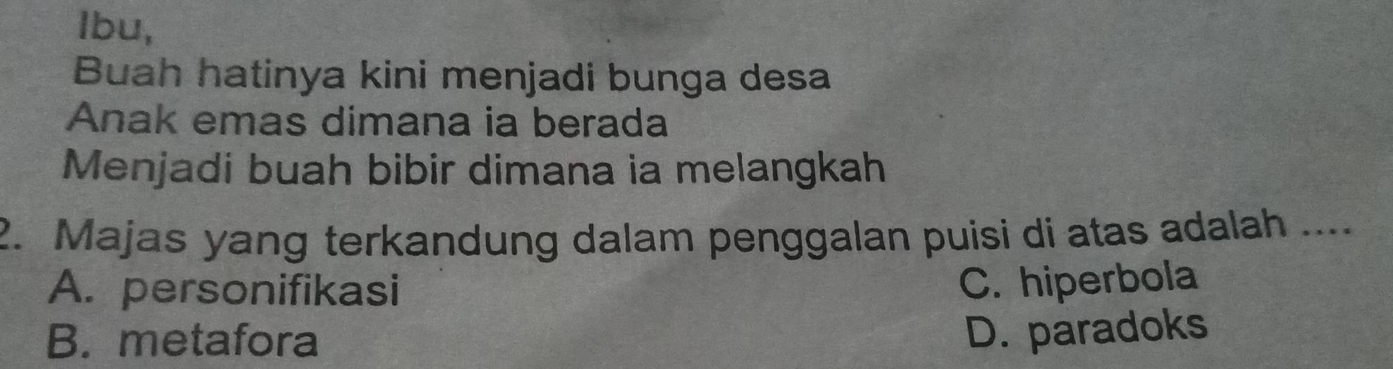 Ibu,
Buah hatinya kini menjadi bunga desa
Anak emas dimana ia berada
Menjadi buah bibir dimana ia melangkah
2. Majas yang terkandung dalam penggalan puisi di atas adalah ....
A. personifikasi
C. hiperbola
B. metafora
D. paradoks