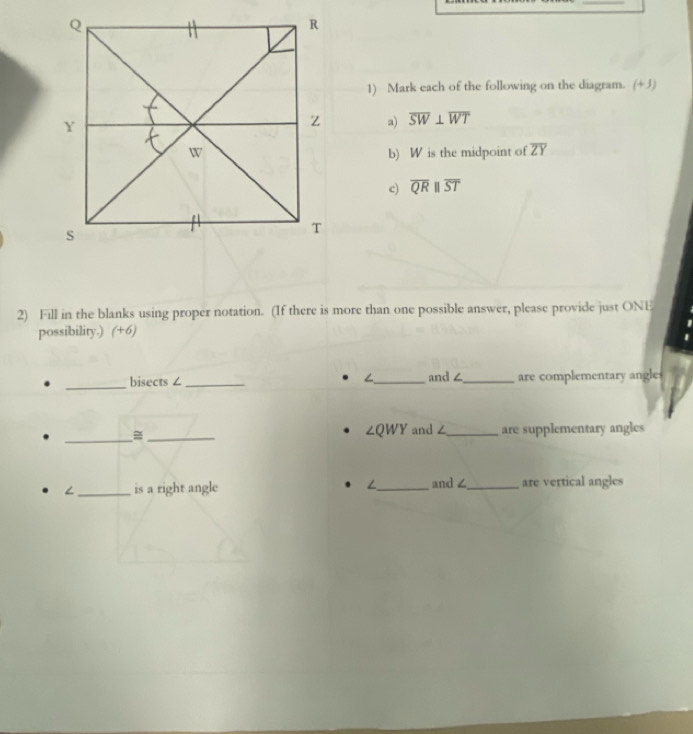 Mark each of the following on the diagram. (+3) 
a) overline SW⊥ overline WT
b) W is the midpoint of overline ZY
c) overline QRparallel overline ST
2) Fill in the blanks using proper notation. (If there is more than one possible answer, please provide just ONE 
possibility.) (+6) 
_ 
∠ and ∠
bisects ∠ ___are complementary angles 
_ 
_
∠ QWY and ∠_ are supplementary angles 
_is a right angle ∠_ and∠_ are vertical angles