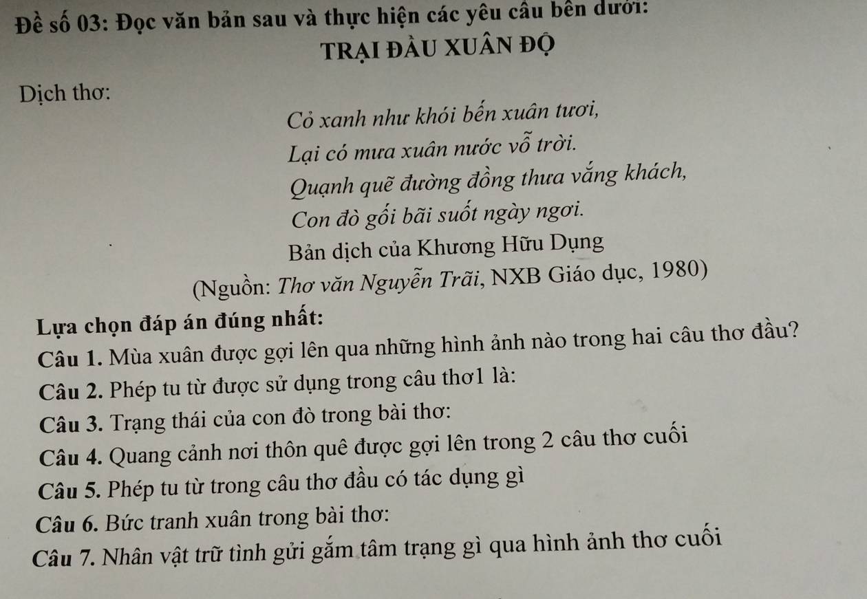 Đề số 03: Đọc văn bản sau và thực hiện các yêu câu bên dưới: 
trại đầU XUân đọ 
Dịch thơ: 
Cỏ xanh như khói bến xuân tươi, 
Lại có mưa xuân nước vỗ trời. 
Quạnh quẽ đường đồng thưa vắng khách, 
Con đò gối bãi suốt ngày ngơi. 
Bản dịch của Khương Hữu Dụng 
(Nguồn: Thơ văn Nguyễn Trãi, NXB Giáo dục, 1980) 
Lựa chọn đáp án đúng nhất: 
Câu 1. Mùa xuân được gợi lên qua những hình ảnh nào trong hai câu thơ đầu? 
Câu 2. Phép tu từ được sử dụng trong câu thơ1 là: 
Câu 3. Trạng thái của con đò trong bài thơ: 
Câu 4. Quang cảnh nơi thôn quê được gợi lên trong 2 câu thơ cuối 
Câu 5. Phép tu từ trong câu thơ đầu có tác dụng gì 
Câu 6. Bức tranh xuân trong bài thơ: 
Câu 7. Nhân vật trữ tình gửi gắm tâm trạng gì qua hình ảnh thơ cuối