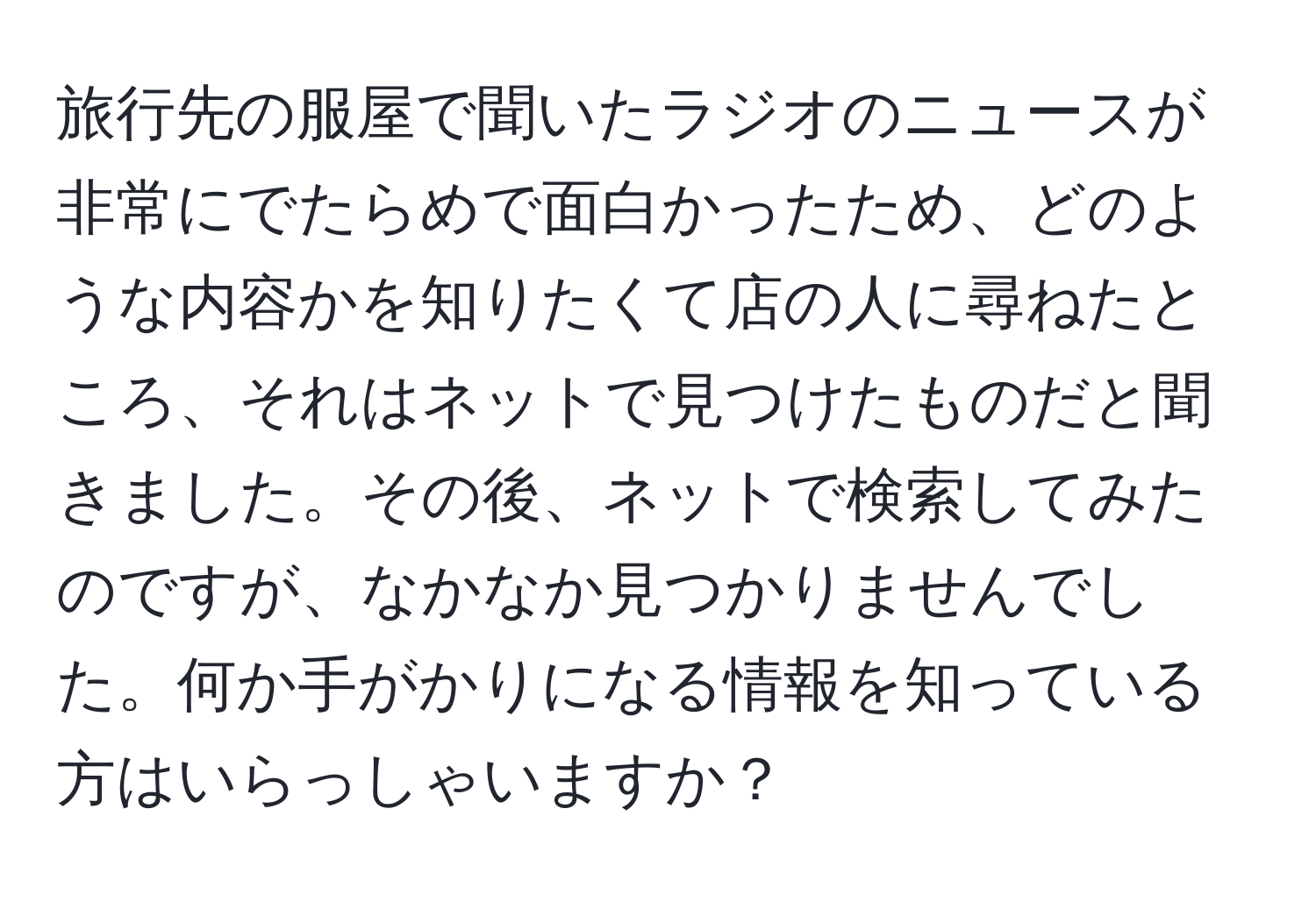 旅行先の服屋で聞いたラジオのニュースが非常にでたらめで面白かったため、どのような内容かを知りたくて店の人に尋ねたところ、それはネットで見つけたものだと聞きました。その後、ネットで検索してみたのですが、なかなか見つかりませんでした。何か手がかりになる情報を知っている方はいらっしゃいますか？